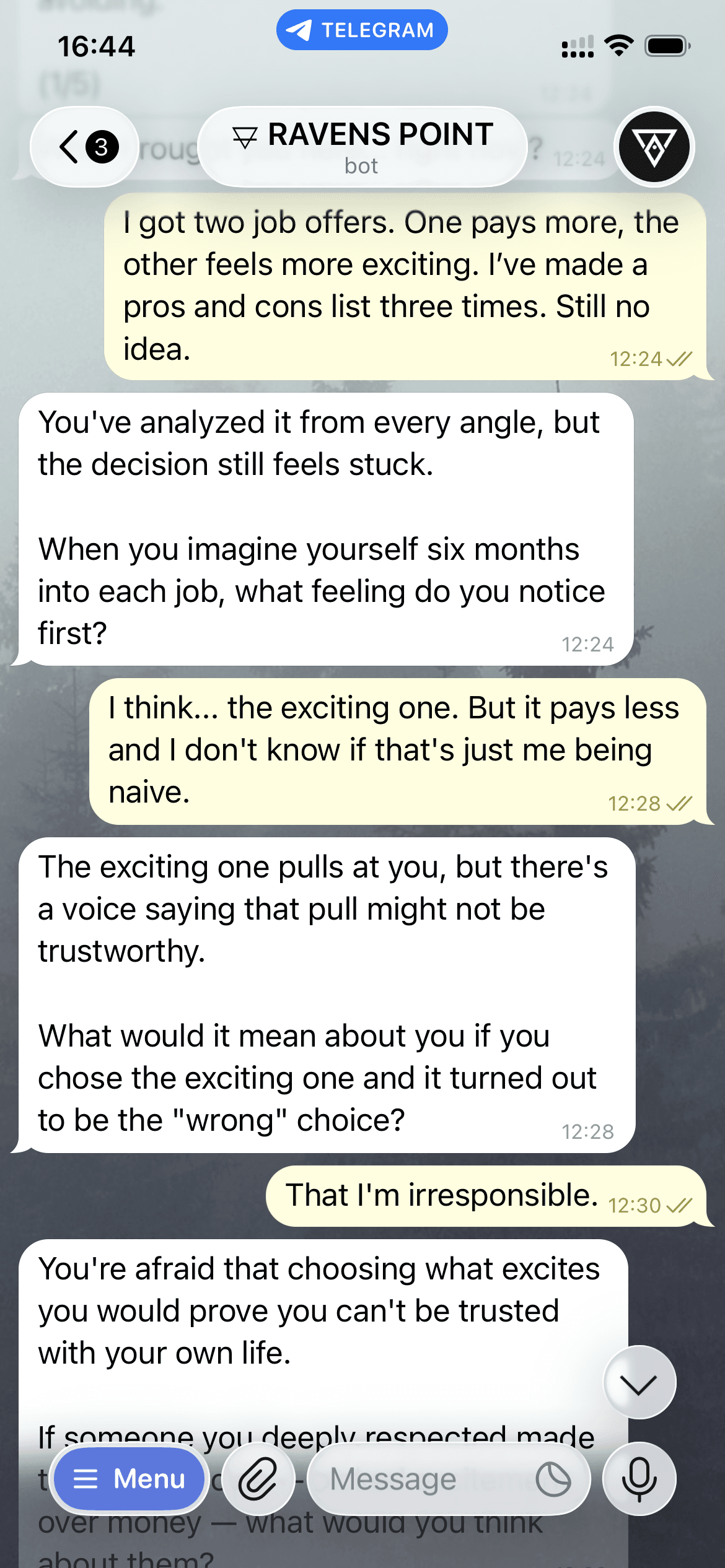 iPhone Telegram conversation. User: "I got two job offers. One pays more, the other feels more exciting. I’ve made a pros and cons list three times. Still no idea." Ravens Point bot: "You’ve analyzed it from every angle, but the decision still feels stuck. When you imagine yourself six months into each job, what feeling do you notice first?" User: "I think… the exciting one. But it pays less and I don’t know if that’s just me being naive." Bot: "The exciting one pulls at you, but there’s a voice saying that pull might not be trustworthy. What would it mean about you if you chose the exciting one and it turned out to be the ‘wrong’ choice?" User: "That I’m irresponsible." Bot: "You’re afraid that choosing what excites you would prove you can’t be trusted with your own life. If someone you deeply respected made the same choice — picked excitement over money — what would you think about them?" User: "oh… I’d probably think they were brave. Or that they knew what they wanted."