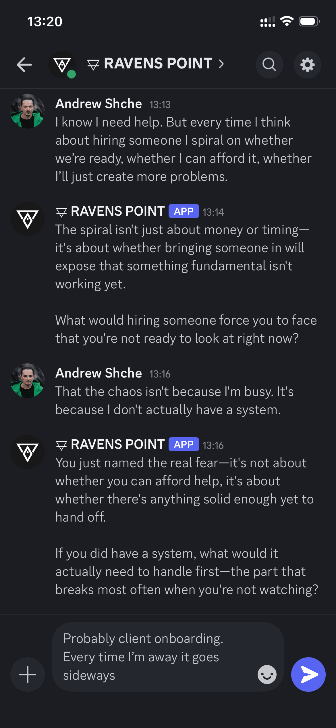 iPhone Telegram conversation (dark theme). User (Andrew Shche): "I know I need help. But every time I think about hiring someone I spiral on whether we’re ready, whether I can afford it, whether I’ll just create more problems." Ravens Point bot: "The spiral isn’t just about money or timing — it’s about whether bringing someone in will expose that something fundamental isn’t working yet. What would hiring someone force you to face that you’re not ready to look at right now?" User: "That the chaos isn’t because I’m busy. It’s because I don’t actually have a system." Bot: "You just named the real fear — it’s not about whether you can afford help, it’s about whether there’s anything solid enough yet to hand off. If you did have a system, what would it actually need to handle first — the part that breaks most often when you’re not watching?" User: "Probably client onboarding. Every time I’m away it goes sideways."