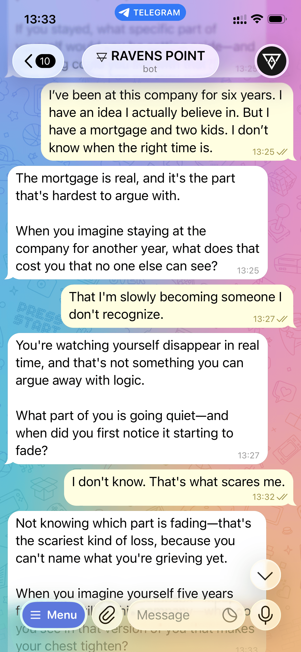 Preview of a real Ravens Point session on Telegram. User: "I’ve been at this company for six years. I have an idea I actually believe in. But I have a mortgage and two kids. I don’t know when the right time is." Ravens Point bot: "The mortgage is real, and it’s the part that’s hardest to argue with. When you imagine staying at the company for another year, what does that cost you that no one else can see?" User: "That I’m slowly becoming someone I don’t recognize." Bot: "You’re watching yourself disappear in real time — what part of you is going quiet, and when did you first notice it starting to fade?"